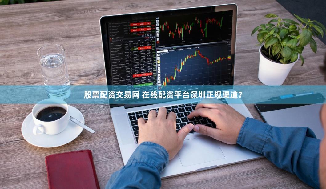 股票配资交易网 在线配资平台深圳正规渠道？
