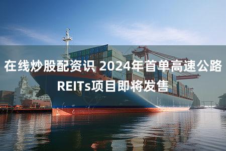 在线炒股配资识 2024年首单高速公路REITs项目即将发售