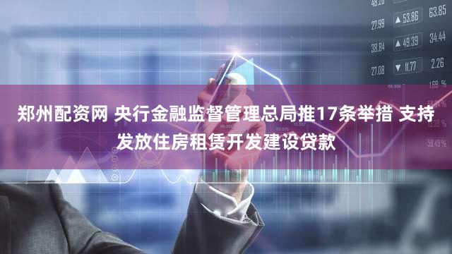 郑州配资网 央行金融监督管理总局推17条举措 支持发放住房租赁开发建设贷款