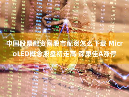 中国股票配资网股市配资怎么下载 MicroLED概念股盘初走高 深康佳A涨停