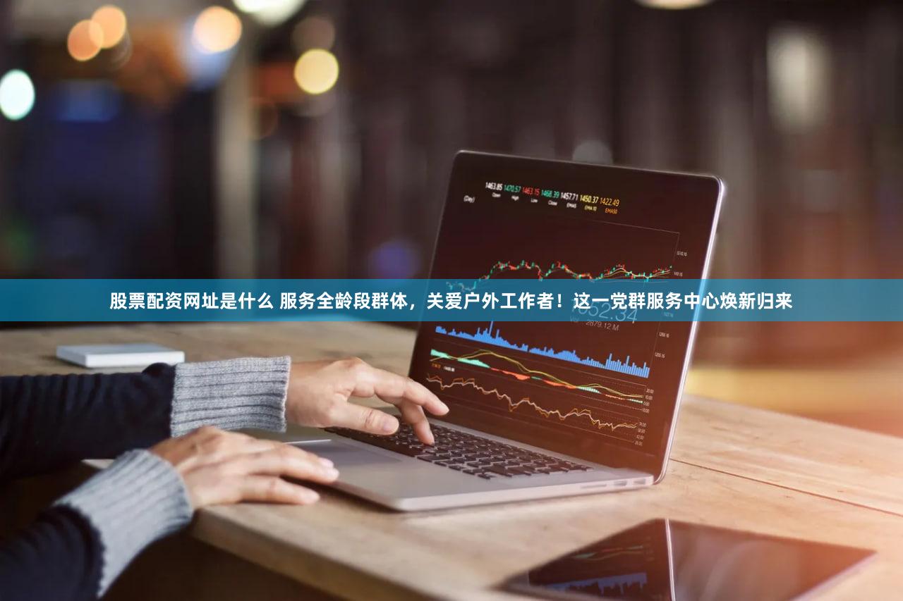 股票配资网址是什么 服务全龄段群体，关爱户外工作者！这一党群服务中心焕新归来