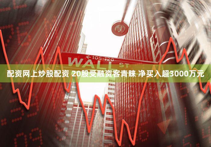 配资网上炒股配资 20股受融资客青睐 净买入超3000万元