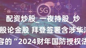 配资炒股_一夜持股_炒股配资_谈股论金股 拜登签署含涉华消极内容的“2024财年国防授权法案” 中方提出严正交涉
