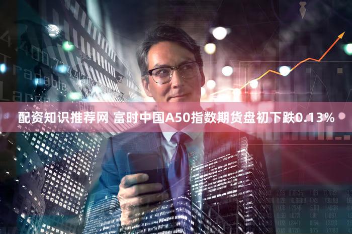 配资知识推荐网 富时中国A50指数期货盘初下跌0.13%
