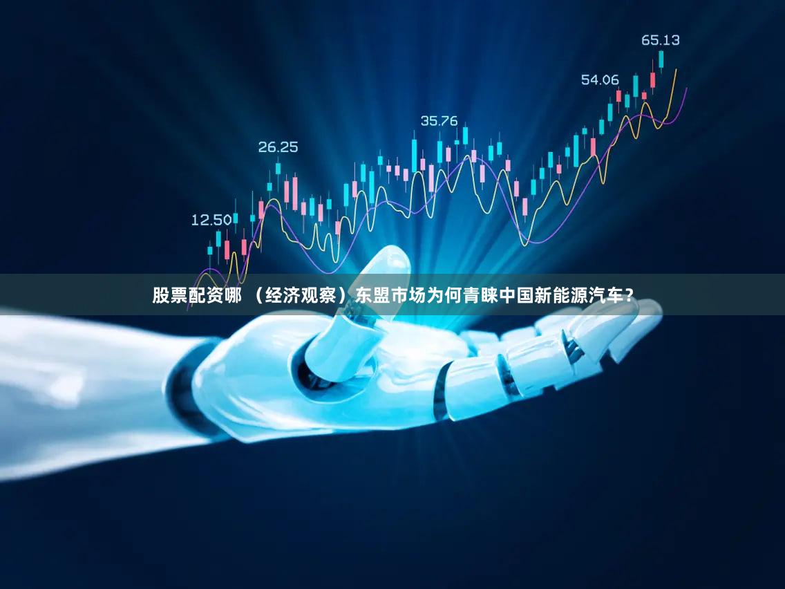 股票配资哪 （经济观察）东盟市场为何青睐中国新能源汽车？