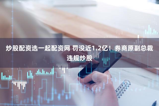炒股配资选一起配资网 罚没近1.2亿！券商原副总裁违规炒股
