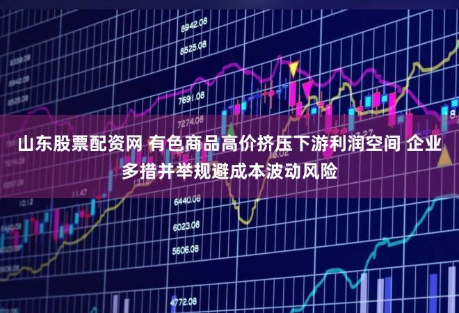 山东股票配资网 有色商品高价挤压下游利润空间 企业多措并举规避成本波动风险