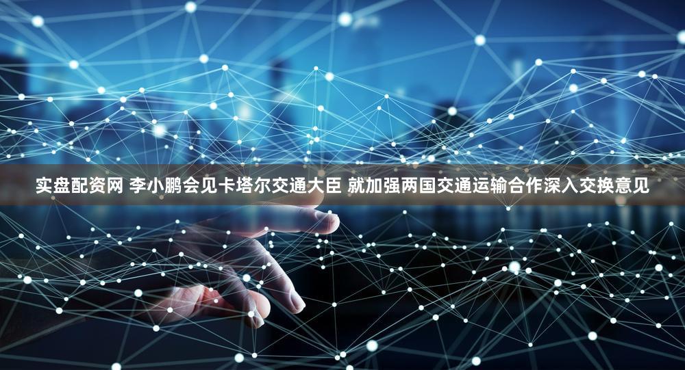 实盘配资网 李小鹏会见卡塔尔交通大臣 就加强两国交通运输合作深入交换意见
