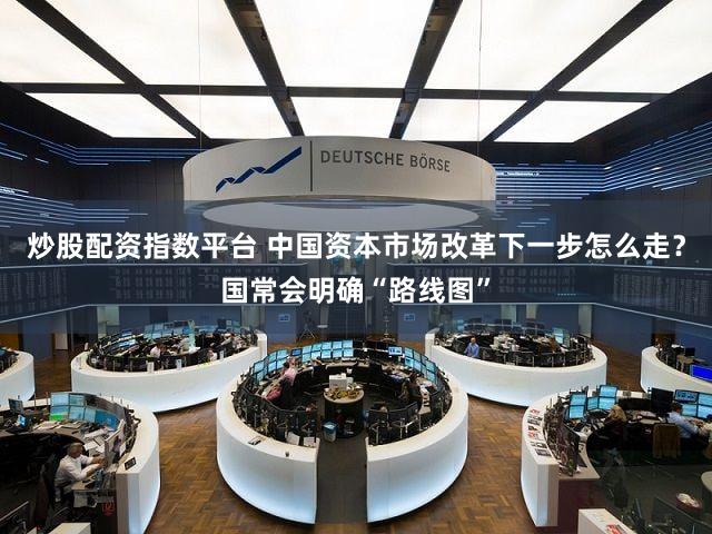 炒股配资指数平台 中国资本市场改革下一步怎么走？国常会明确“路线图”