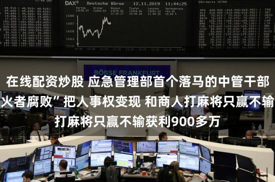 在线配资炒股 应急管理部首个落马的中管干部张福生：“防火者腐败”把人事权变现 和商人打麻将只赢不输获利900多万