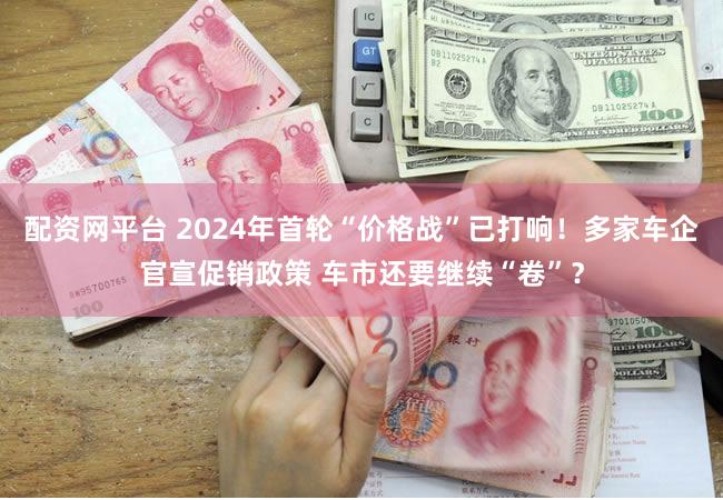 配资网平台 2024年首轮“价格战”已打响！多家车企官宣促销政策 车市还要继续“卷”？