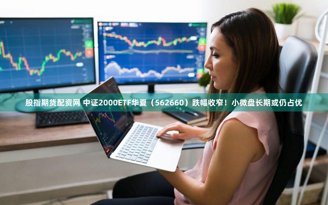 股指期货配资网 中证2000ETF华夏（562660）跌幅收窄！小微盘长期或仍占优