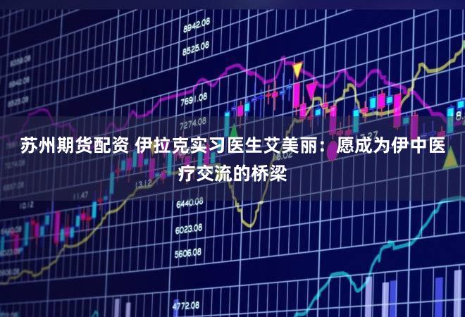 苏州期货配资 伊拉克实习医生艾美丽：愿成为伊中医疗交流的桥梁