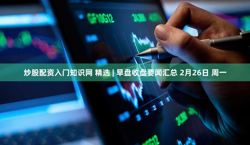 炒股配资入门知识网 精选 | 早盘收盘要闻汇总 2月26日 周一