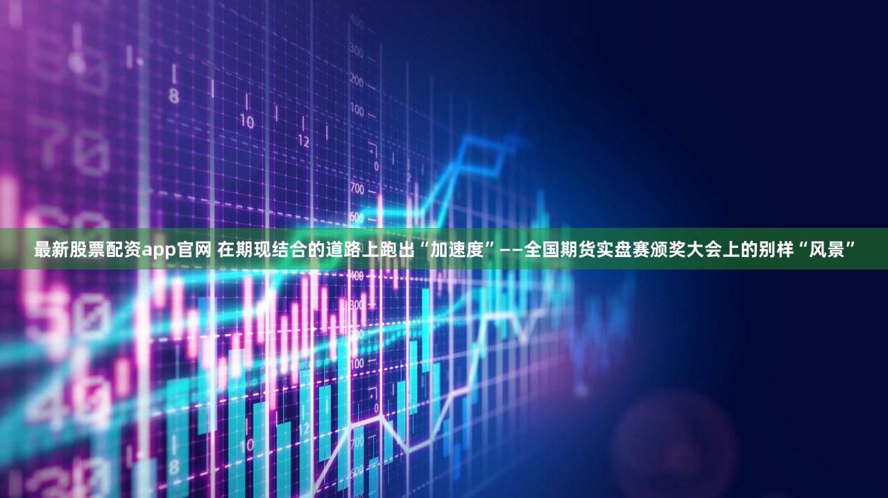 最新股票配资app官网 在期现结合的道路上跑出“加速度”——全国期货实盘赛颁奖大会上的别样“风景”