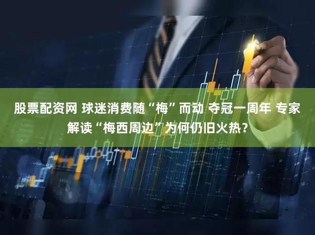股票配资网 球迷消费随“梅”而动 夺冠一周年 专家解读“梅西周边”为何仍旧火热？
