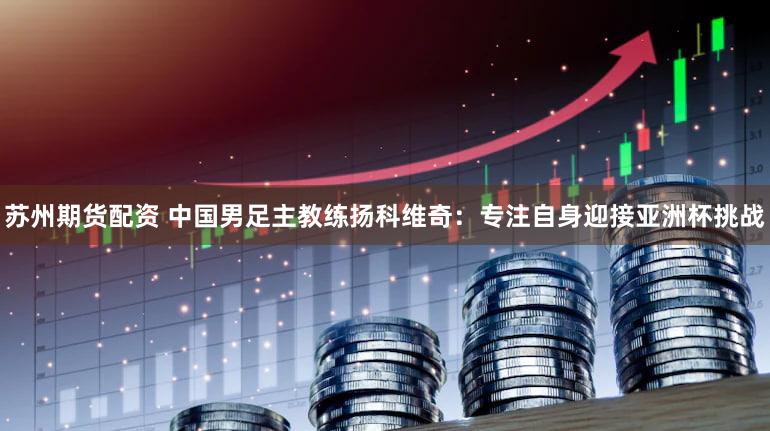 苏州期货配资 中国男足主教练扬科维奇：专注自身迎接亚洲杯挑战