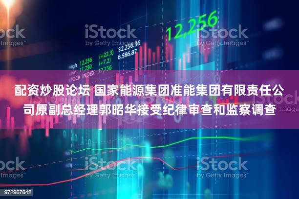 配资炒股论坛 国家能源集团准能集团有限责任公司原副总经理郭昭华接受纪律审查和监察调查