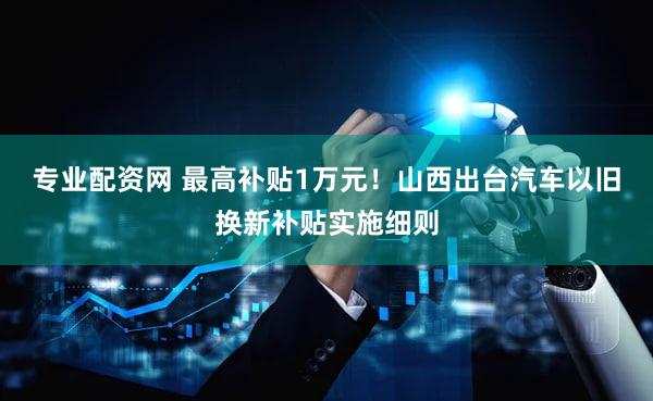 专业配资网 最高补贴1万元！山西出台汽车以旧换新补贴实施细则