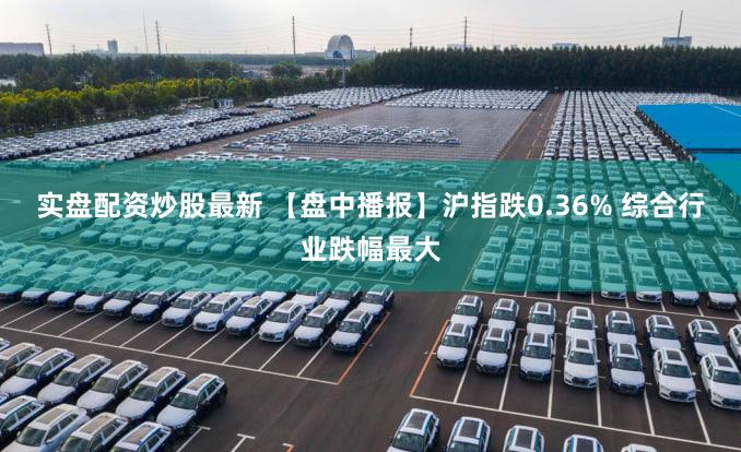 实盘配资炒股最新 【盘中播报】沪指跌0.36% 综合行业跌幅最大