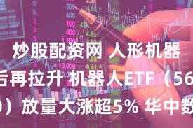 炒股配资网 人形机器人午后再拉升 机器人ETF（562500）放量大涨超5% 华中数控等多股涨停
