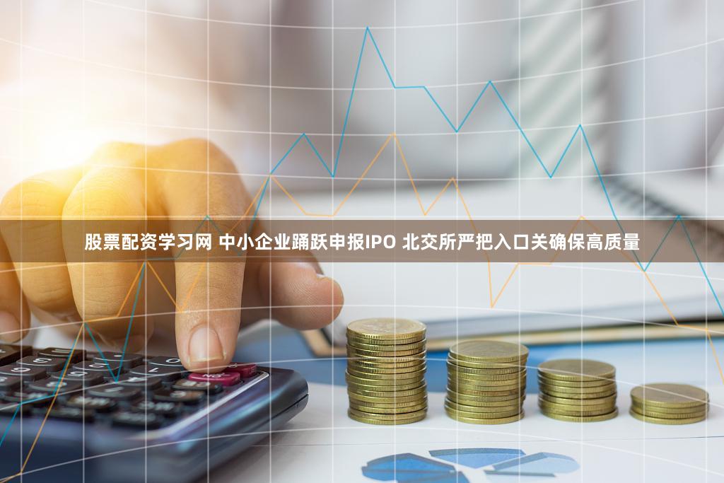 股票配资学习网 中小企业踊跃申报IPO 北交所严把入口关确保高质量