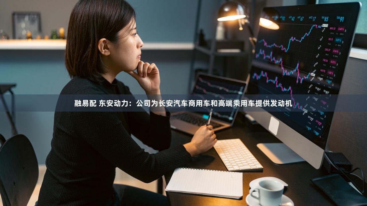 融易配 东安动力：公司为长安汽车商用车和高端乘用车提供发动机