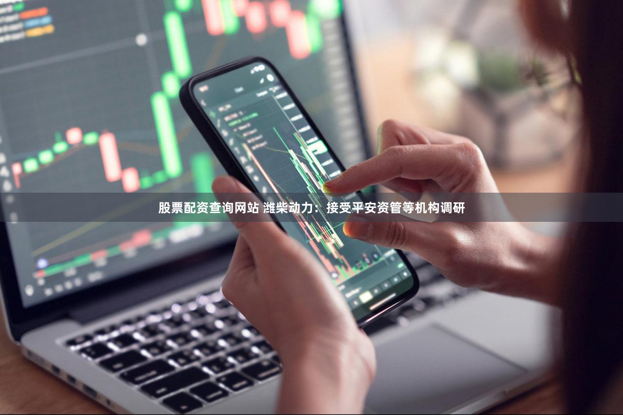 股票配资查询网站 潍柴动力：接受平安资管等机构调研