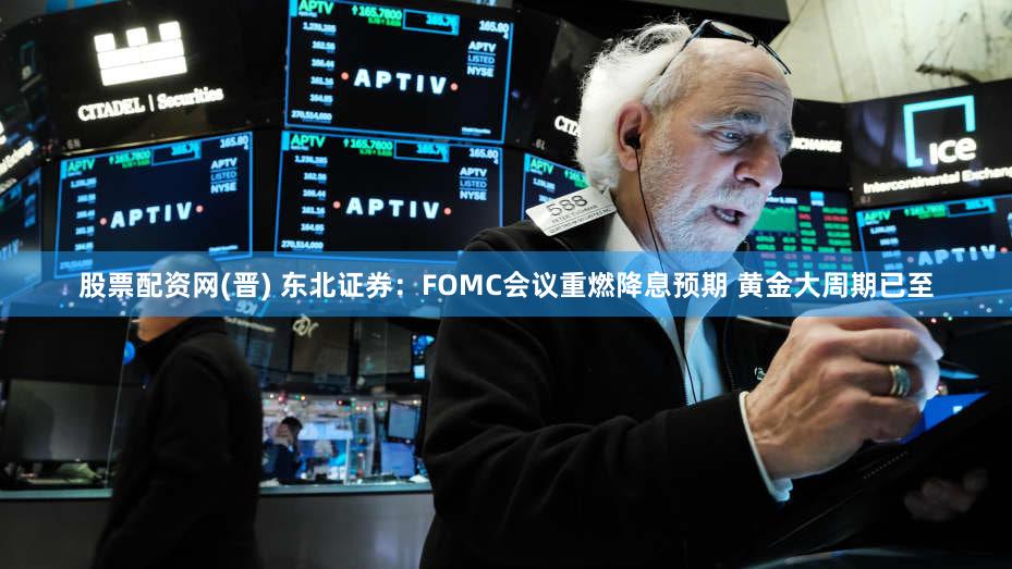 股票配资网(晋) 东北证券：FOMC会议重燃降息预期 黄金大周期已至