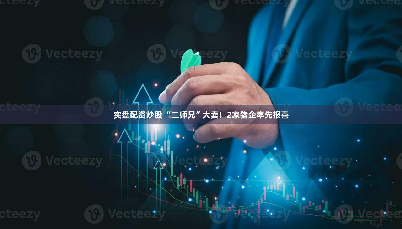 实盘配资炒股 “二师兄”大卖！2家猪企率先报喜