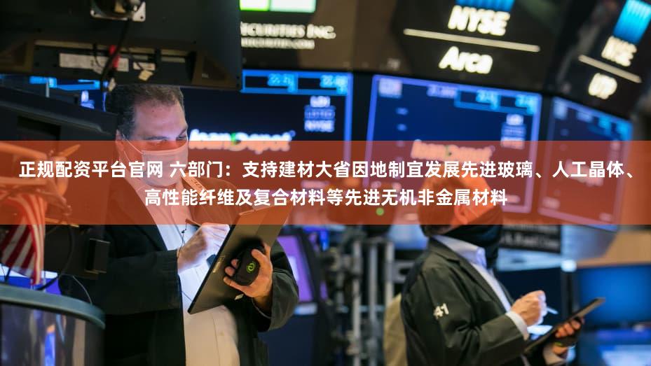 正规配资平台官网 六部门：支持建材大省因地制宜发展先进玻璃、人工晶体、高性能纤维及复合材料等先进无机非金属材料