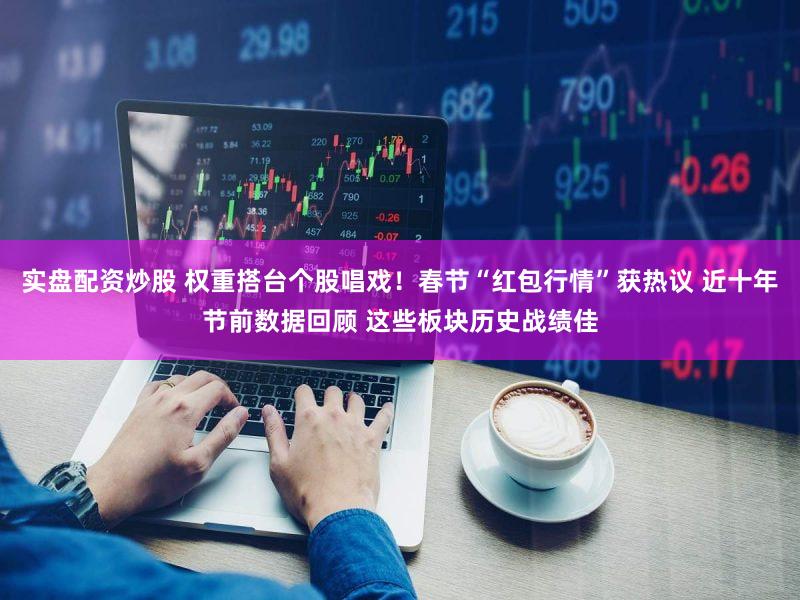 实盘配资炒股 权重搭台个股唱戏！春节“红包行情”获热议 近十年节前数据回顾 这些板块历史战绩佳
