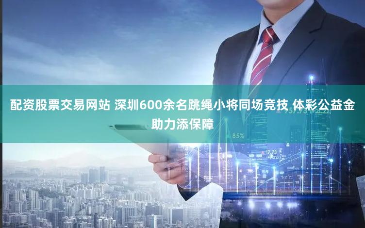 配资股票交易网站 深圳600余名跳绳小将同场竞技 体彩公益金助力添保障
