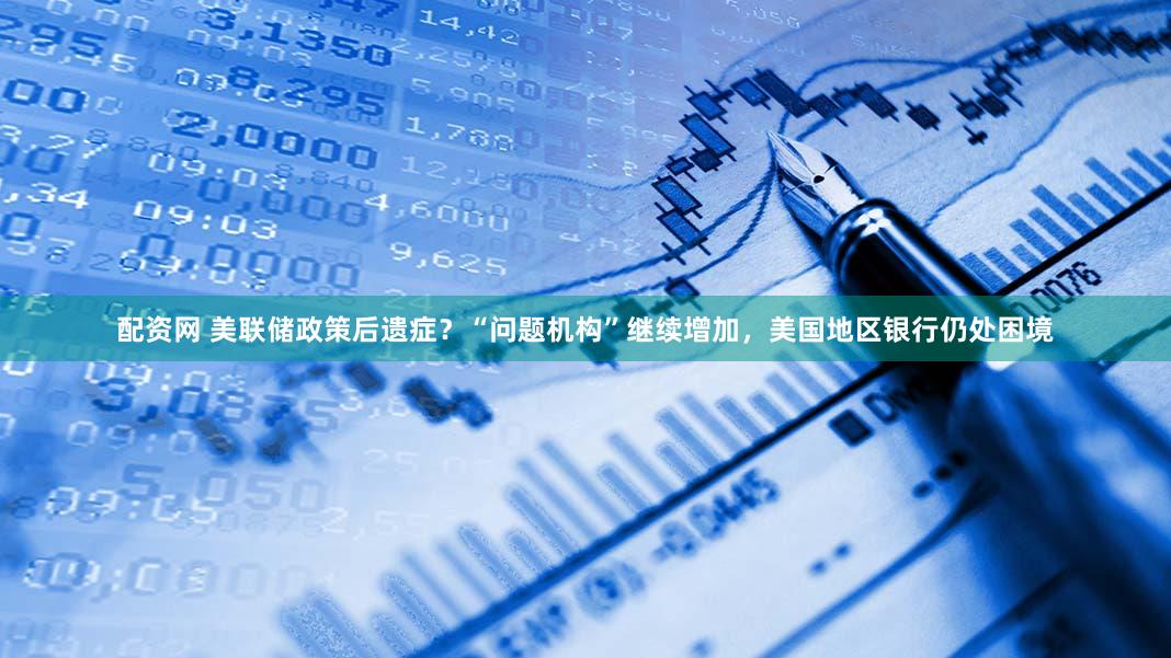 配资网 美联储政策后遗症？“问题机构”继续增加，美国地区银行仍处困境