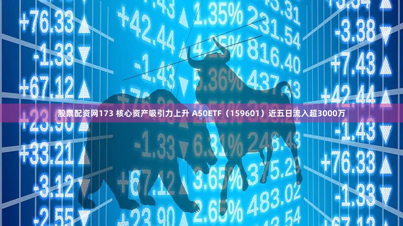 股票配资网173 核心资产吸引力上升 A50ETF（159601）近五日流入超3000万