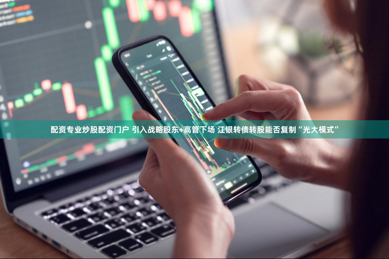 配资专业炒股配资门户 引入战略股东+高管下场 江银转债转股能否复制“光大模式”