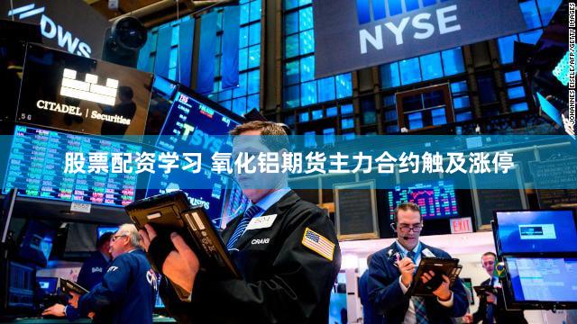 股票配资学习 氧化铝期货主力合约触及涨停