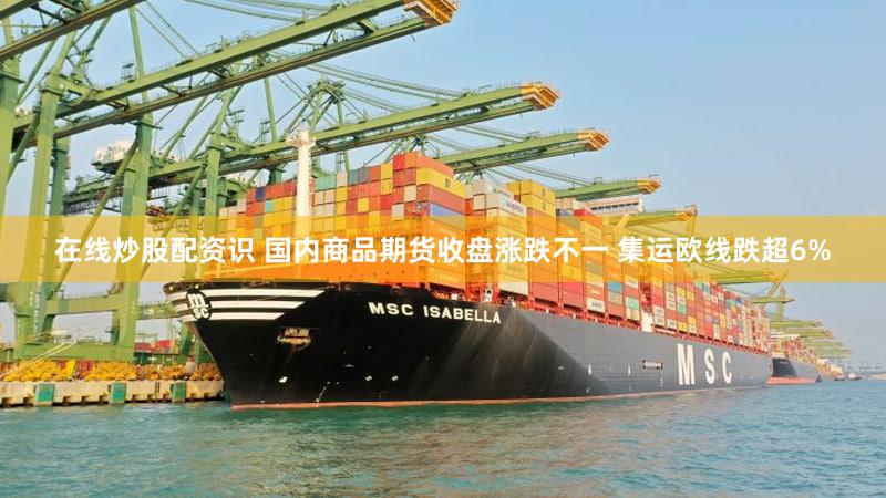 在线炒股配资识 国内商品期货收盘涨跌不一 集运欧线跌超6%