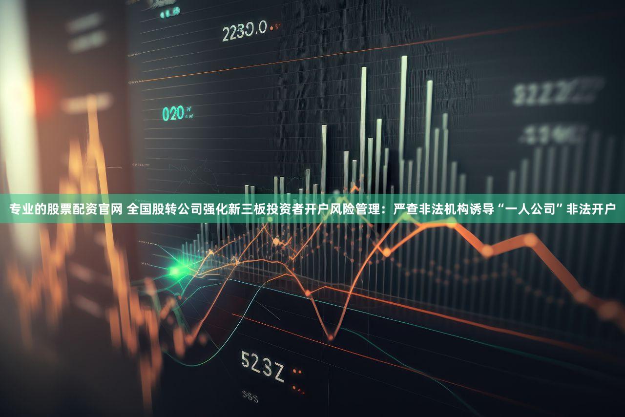 专业的股票配资官网 全国股转公司强化新三板投资者开户风险管理：严查非法机构诱导“一人公司”非法开户