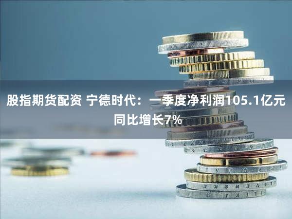 股指期货配资 宁德时代：一季度净利润105.1亿元 同比增长7%
