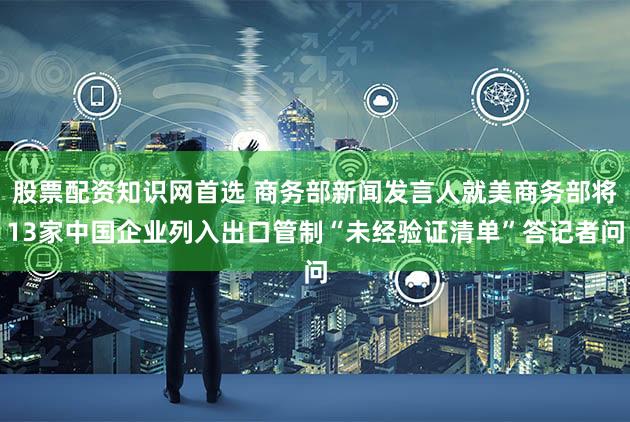 股票配资知识网首选 商务部新闻发言人就美商务部将13家中国企业列入出口管制“未经验证清单”答记者问
