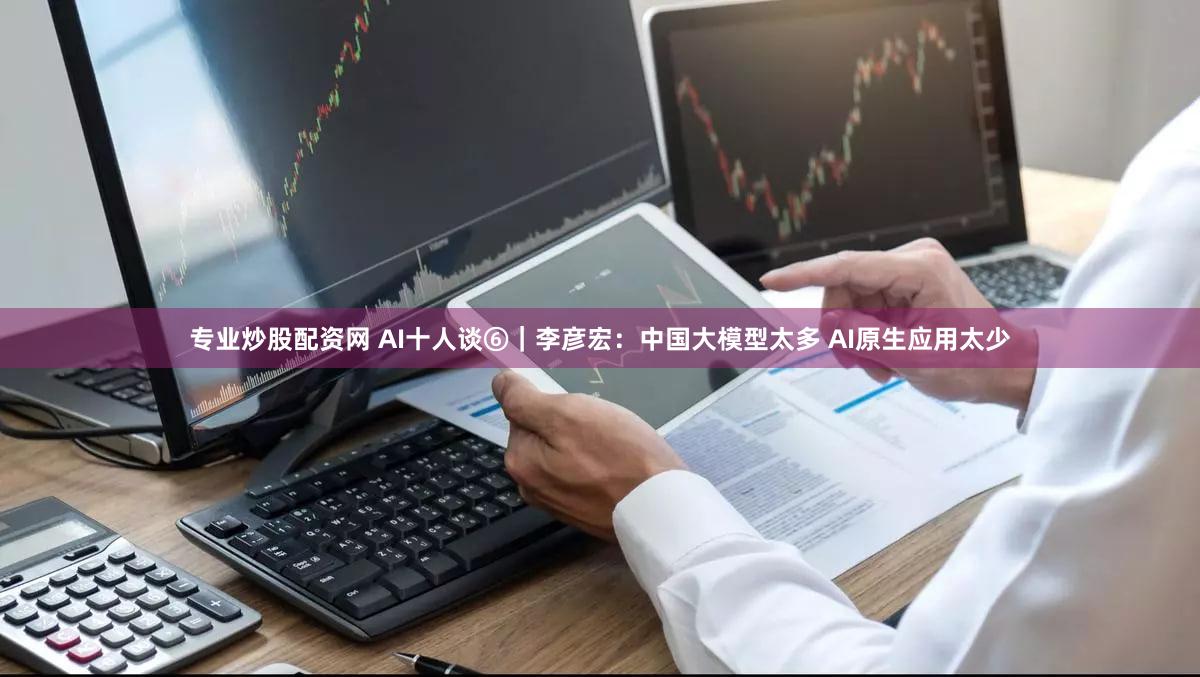 专业炒股配资网 AI十人谈⑥｜李彦宏：中国大模型太多 AI原生应用太少
