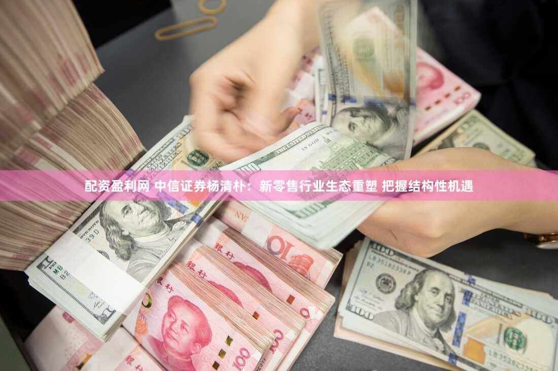 配资盈利网 中信证券杨清朴：新零售行业生态重塑 把握结构性机遇