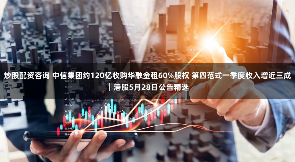 炒股配资咨询 中信集团约120亿收购华融金租60%股权 第四范式一季度收入增近三成｜港股5月28日公告精选