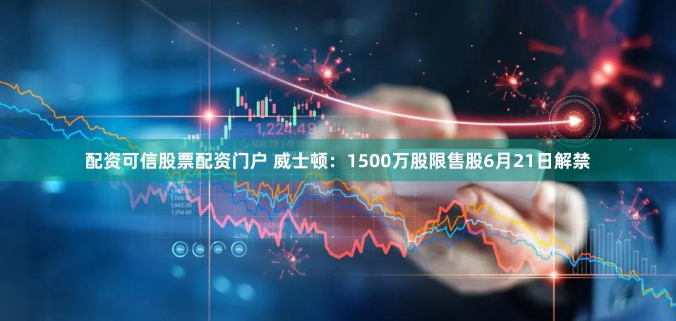 配资可信股票配资门户 威士顿：1500万股限售股6月21日解禁