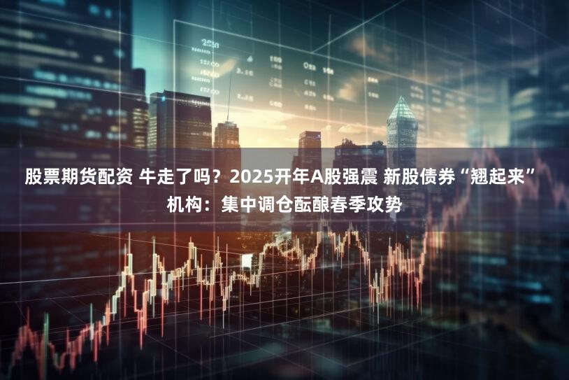 股票期货配资 牛走了吗？2025开年A股强震 新股债券“翘起来” 机构：集中调仓酝酿春季攻势