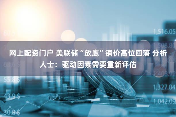 网上配资门户 美联储“放鹰”铜价高位回落 分析人士：驱动因素需要重新评估