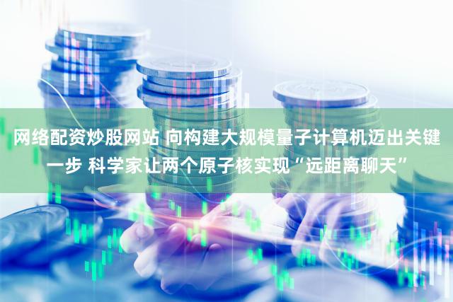 网络配资炒股网站 向构建大规模量子计算机迈出关键一步 科学家让两个原子核实现“远距离聊天”