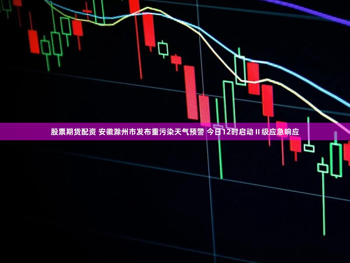 股票期货配资 安徽滁州市发布重污染天气预警 今日12时启动Ⅱ级应急响应