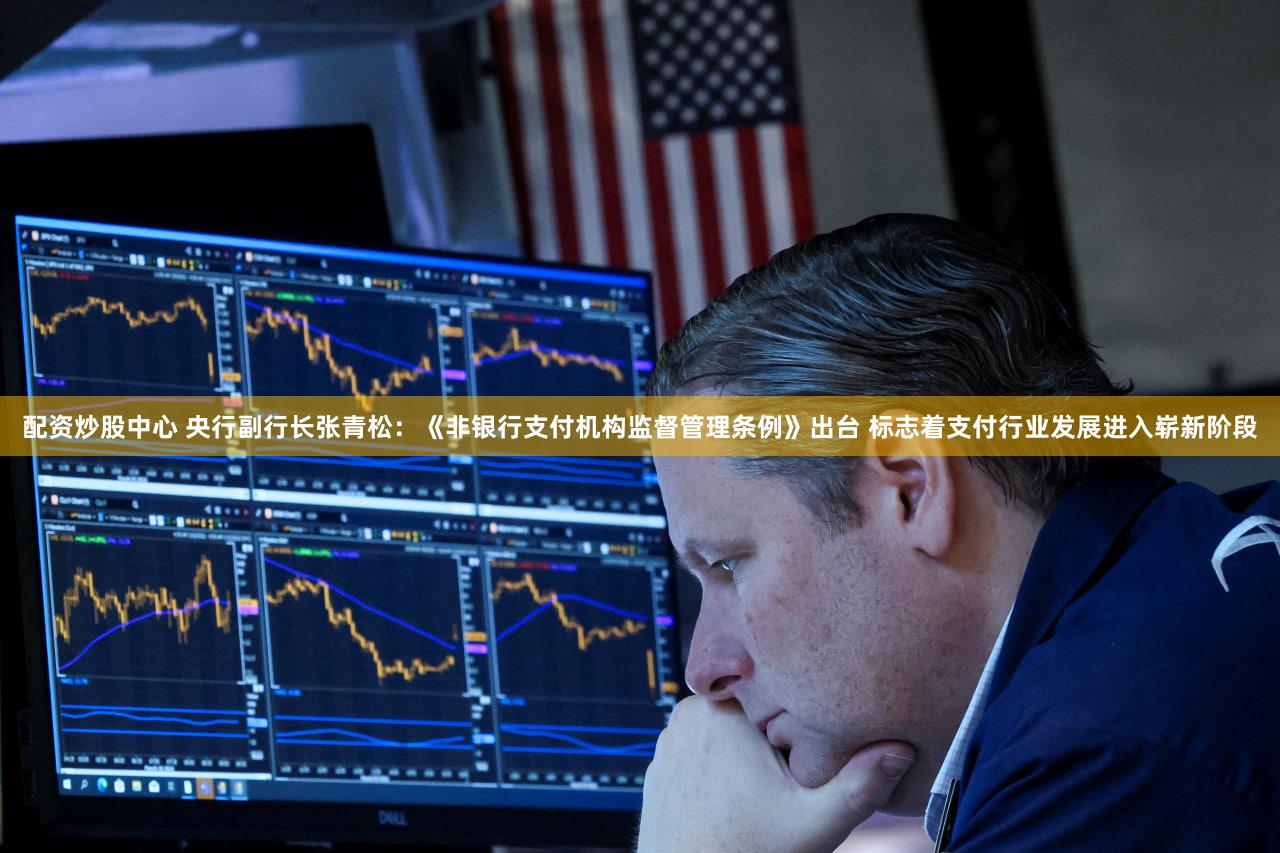 配资炒股中心 央行副行长张青松：《非银行支付机构监督管理条例》出台 标志着支付行业发展进入崭新阶段